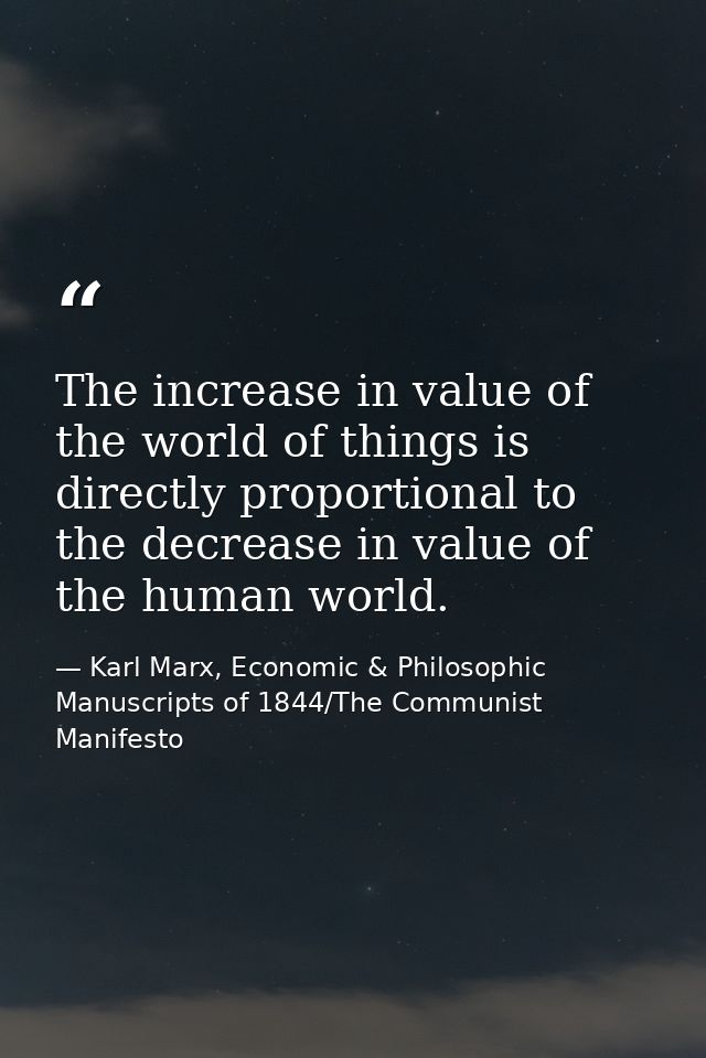 The increase in value of the world of things is directly proportional to the decrease in value of the human world. — Karl Marx, Economic & Philosophic Manuscripts of 1844/The Communist Manifesto