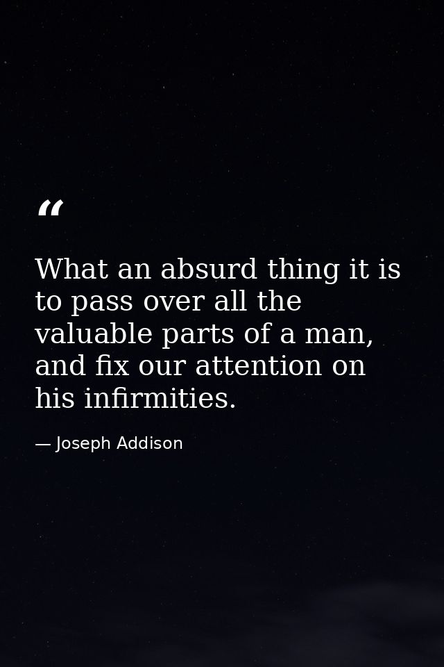What an absurd thing it is to pass over all the valuable parts of a man, and fix our attention on his infirmities. — Joseph Addison