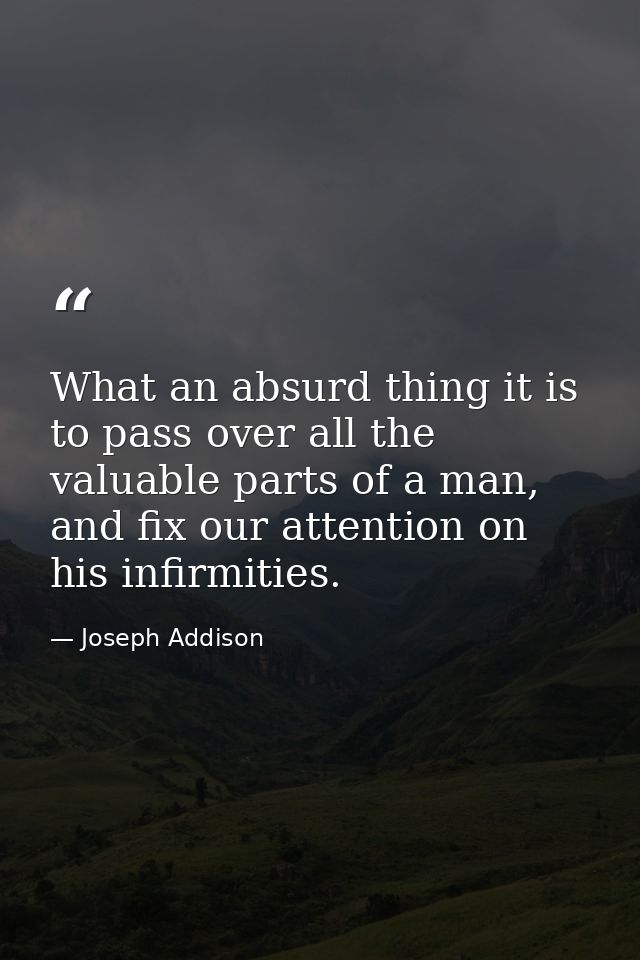 What an absurd thing it is to pass over all the valuable parts of a man, and fix our attention on his infirmities. — Joseph Addison