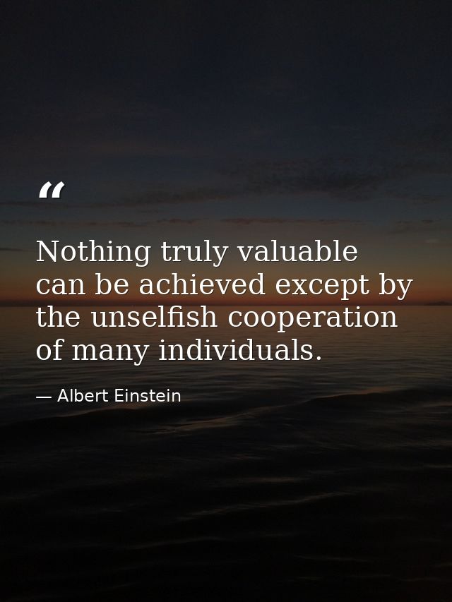 Nothing truly valuable can be achieved except by the unselfish cooperation of many individuals. — Albert Einstein