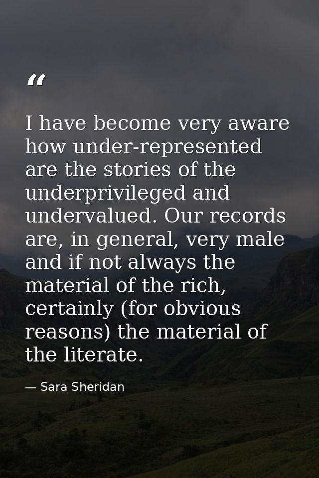 I have become very aware how under-represented are the stories of the underprivileged and undervalued. Our records are,  — Sara Sheridan