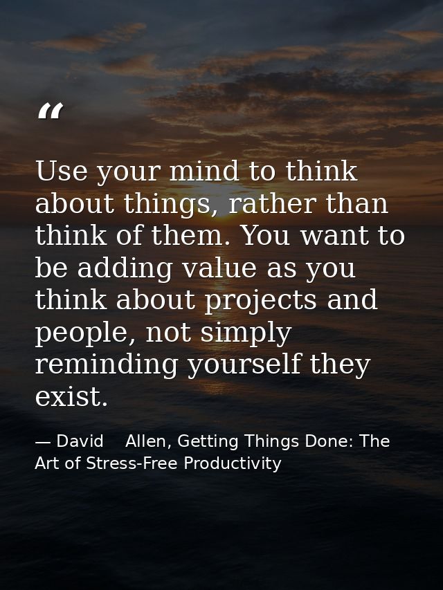 Use your mind to think about things, rather than think of them. You want to be adding value as you think about projects  — David    Allen, Getting Things Done: The Art of Stress-Free Productivity