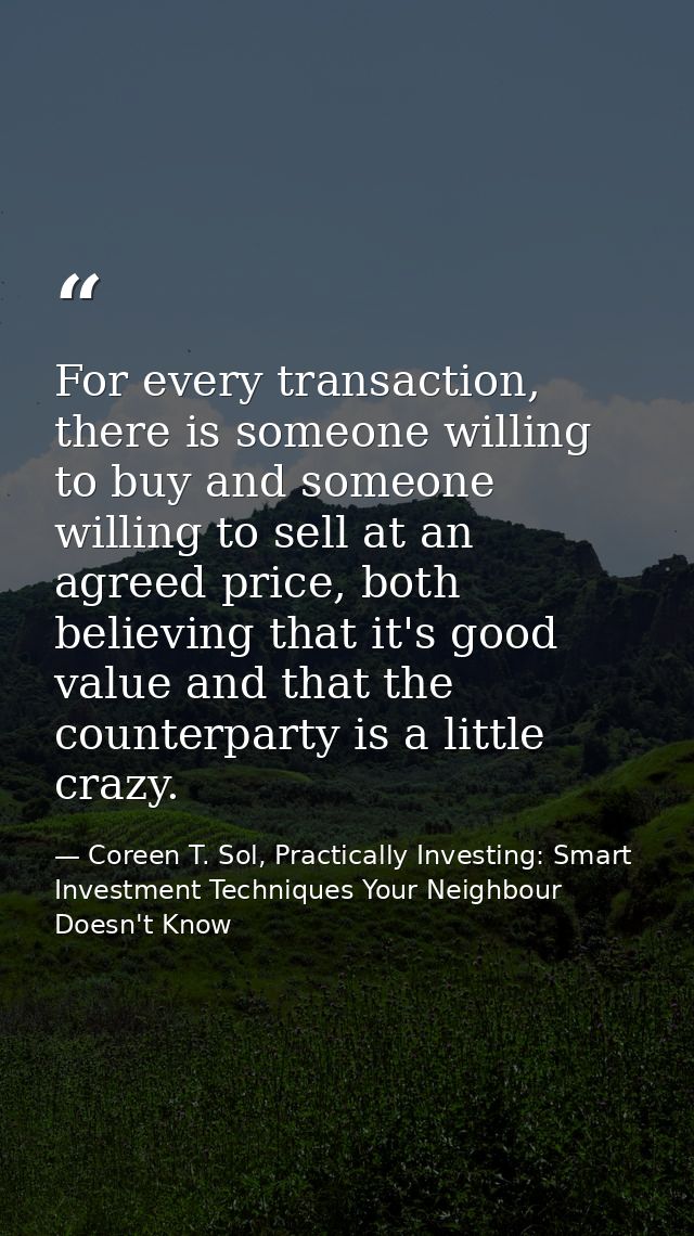 For every transaction, there is someone willing to buy and someone willing to sell at an agreed price, both believing th — Coreen T. Sol, Practically Investing: Smart Investment Techniques Your Neighbour Doesn't Know