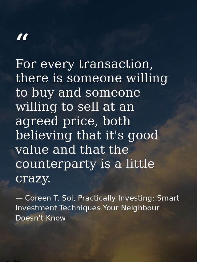 For every transaction, there is someone willing to buy and someone willing to sell at an agreed price, both believing th — Coreen T. Sol, Practically Investing: Smart Investment Techniques Your Neighbour Doesn't Know