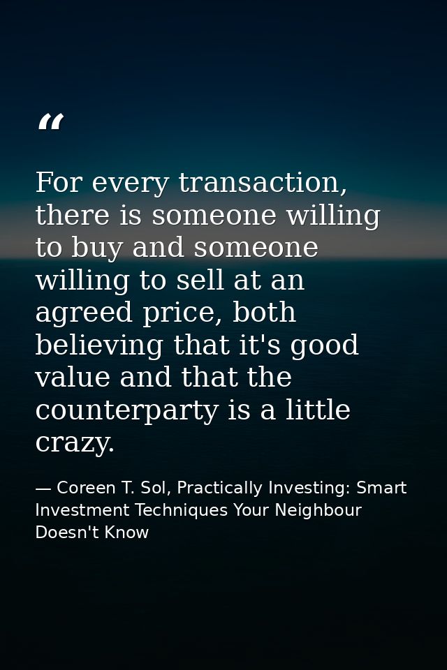 For every transaction, there is someone willing to buy and someone willing to sell at an agreed price, both believing th — Coreen T. Sol, Practically Investing: Smart Investment Techniques Your Neighbour Doesn't Know
