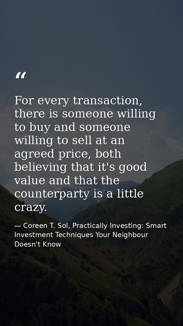 For every transaction, there is someone willing to buy and someone willing to sell at an agreed price, both believing th — Coreen T. Sol, Practically Investing: Smart Investment Techniques Your Neighbour Doesn't Know