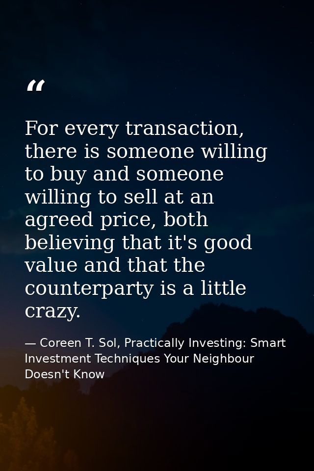 For every transaction, there is someone willing to buy and someone willing to sell at an agreed price, both believing th — Coreen T. Sol, Practically Investing: Smart Investment Techniques Your Neighbour Doesn't Know