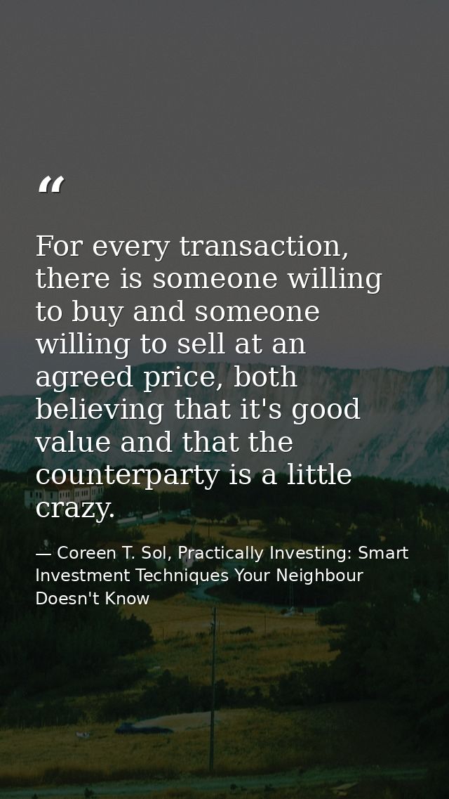 For every transaction, there is someone willing to buy and someone willing to sell at an agreed price, both believing th — Coreen T. Sol, Practically Investing: Smart Investment Techniques Your Neighbour Doesn't Know