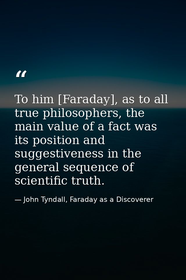 To him [Faraday], as to all true philosophers, the main value of a fact was its position and suggestiveness in the gener — John Tyndall, Faraday as a Discoverer
