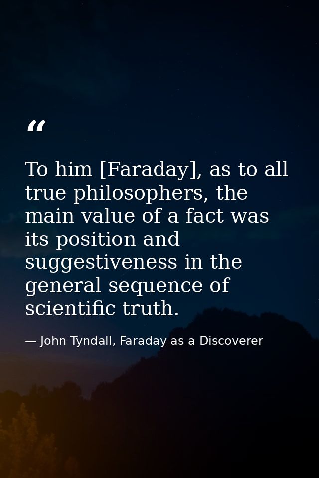 To him [Faraday], as to all true philosophers, the main value of a fact was its position and suggestiveness in the gener — John Tyndall, Faraday as a Discoverer