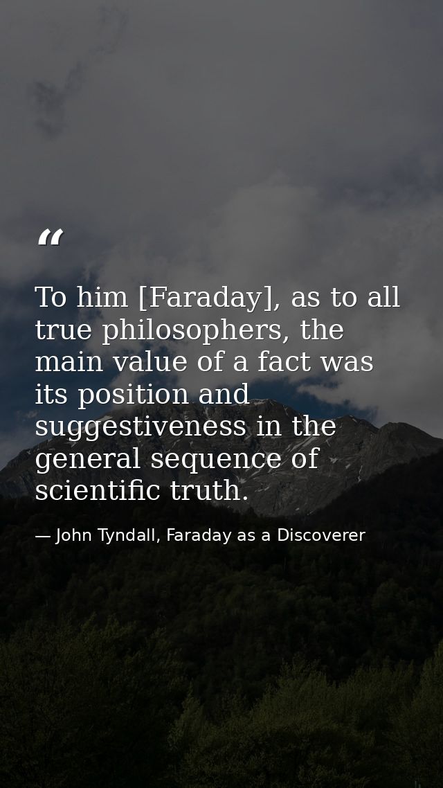 To him [Faraday], as to all true philosophers, the main value of a fact was its position and suggestiveness in the gener — John Tyndall, Faraday as a Discoverer