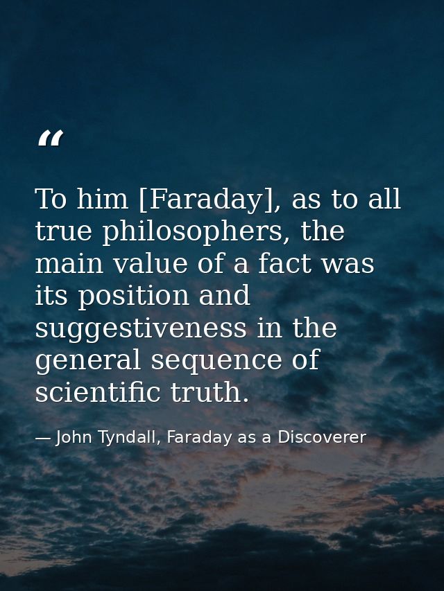 To him [Faraday], as to all true philosophers, the main value of a fact was its position and suggestiveness in the gener — John Tyndall, Faraday as a Discoverer