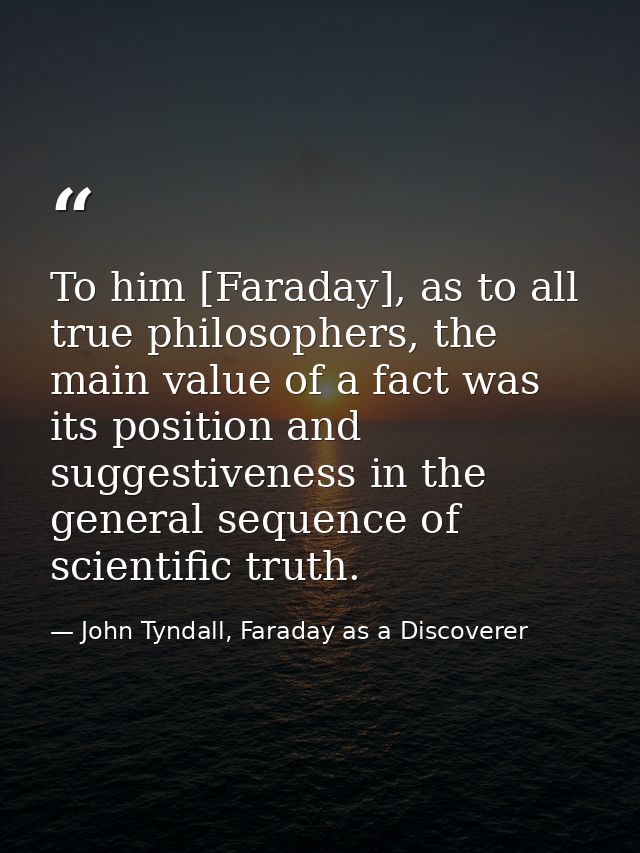 To him [Faraday], as to all true philosophers, the main value of a fact was its position and suggestiveness in the gener — John Tyndall, Faraday as a Discoverer