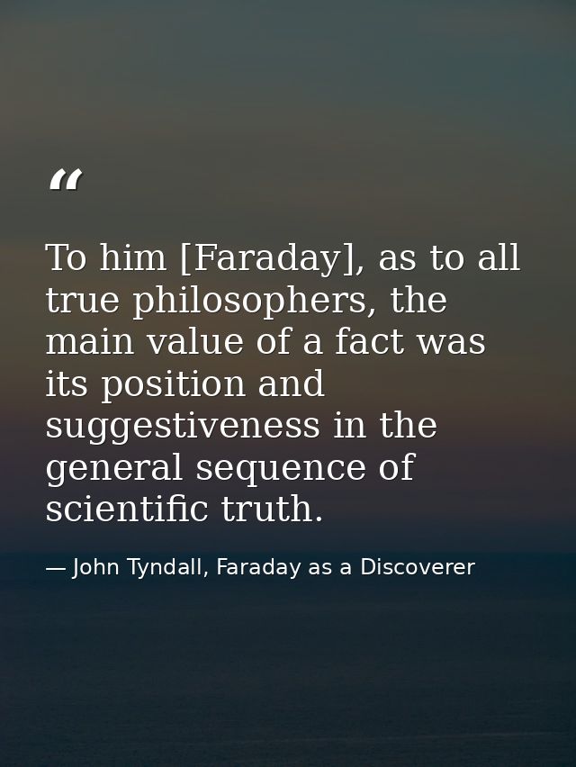 To him [Faraday], as to all true philosophers, the main value of a fact was its position and suggestiveness in the gener — John Tyndall, Faraday as a Discoverer