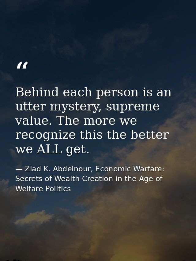Behind each person is an utter mystery, supreme value. The more we recognize this the better we ALL get. — Ziad K. Abdelnour, Economic Warfare: Secrets of Wealth Creation in the Age of Welfare Politics