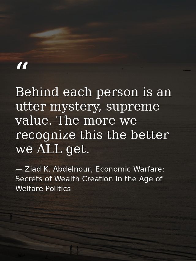 Behind each person is an utter mystery, supreme value. The more we recognize this the better we ALL get. — Ziad K. Abdelnour, Economic Warfare: Secrets of Wealth Creation in the Age of Welfare Politics
