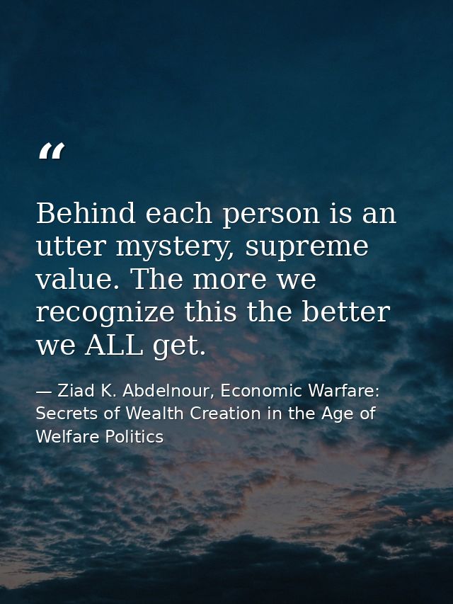 Behind each person is an utter mystery, supreme value. The more we recognize this the better we ALL get. — Ziad K. Abdelnour, Economic Warfare: Secrets of Wealth Creation in the Age of Welfare Politics