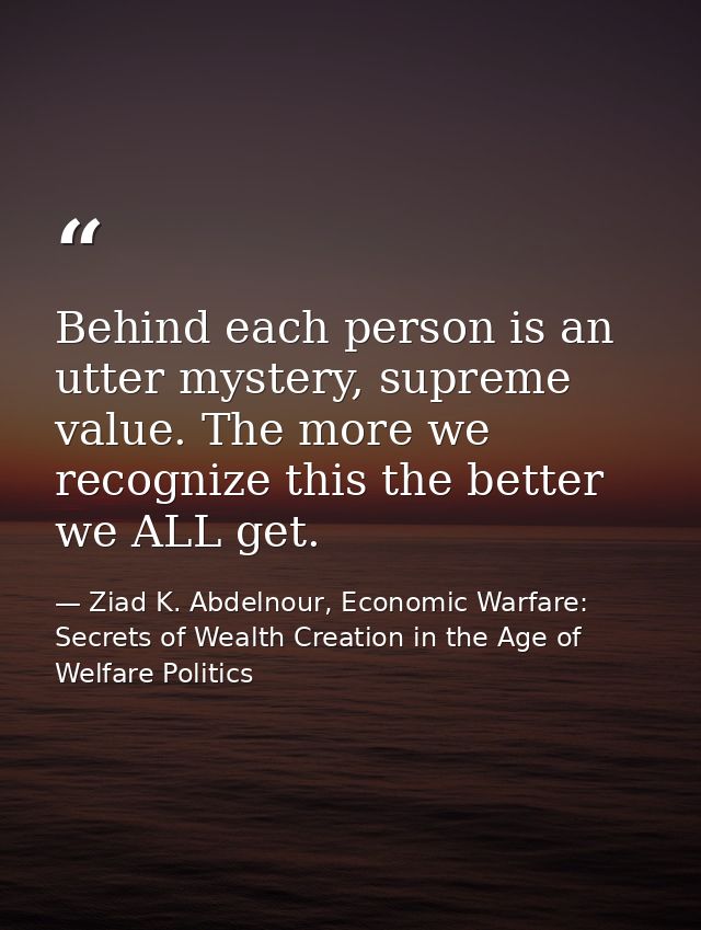 Behind each person is an utter mystery, supreme value. The more we recognize this the better we ALL get. — Ziad K. Abdelnour, Economic Warfare: Secrets of Wealth Creation in the Age of Welfare Politics