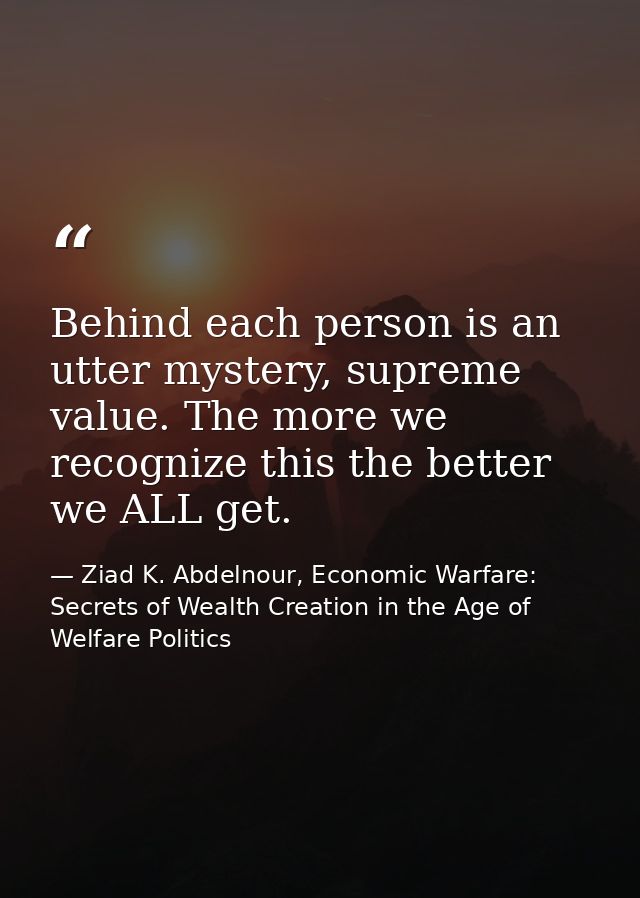 Behind each person is an utter mystery, supreme value. The more we recognize this the better we ALL get. — Ziad K. Abdelnour, Economic Warfare: Secrets of Wealth Creation in the Age of Welfare Politics