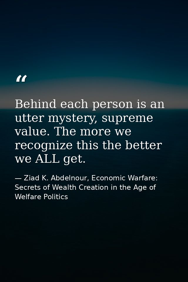 Behind each person is an utter mystery, supreme value. The more we recognize this the better we ALL get. — Ziad K. Abdelnour, Economic Warfare: Secrets of Wealth Creation in the Age of Welfare Politics