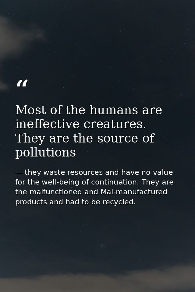 Most of the humans are ineffective creatures. They are the source of pollutions — they waste resources and have no value for the well-being of continuation. They are the malfunctioned and Mal-manufactured products and had to be recycled.