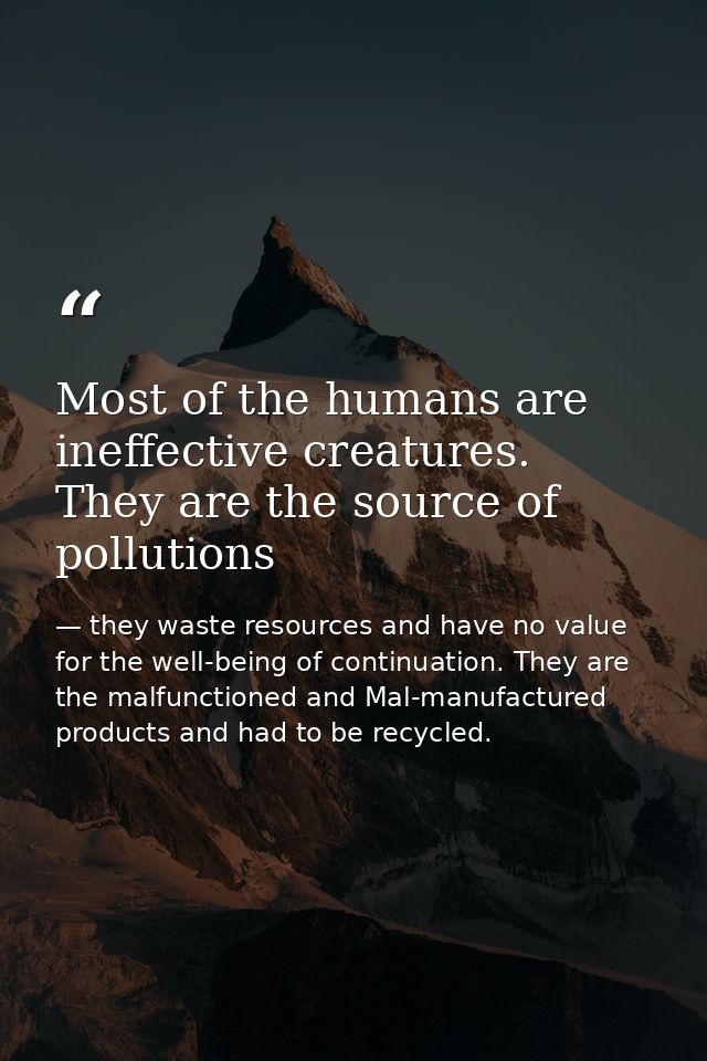 Most of the humans are ineffective creatures. They are the source of pollutions — they waste resources and have no value for the well-being of continuation. They are the malfunctioned and Mal-manufactured products and had to be recycled.