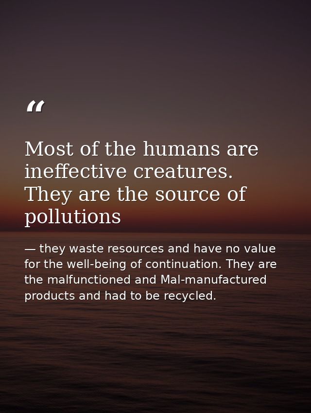 Most of the humans are ineffective creatures. They are the source of pollutions — they waste resources and have no value for the well-being of continuation. They are the malfunctioned and Mal-manufactured products and had to be recycled.