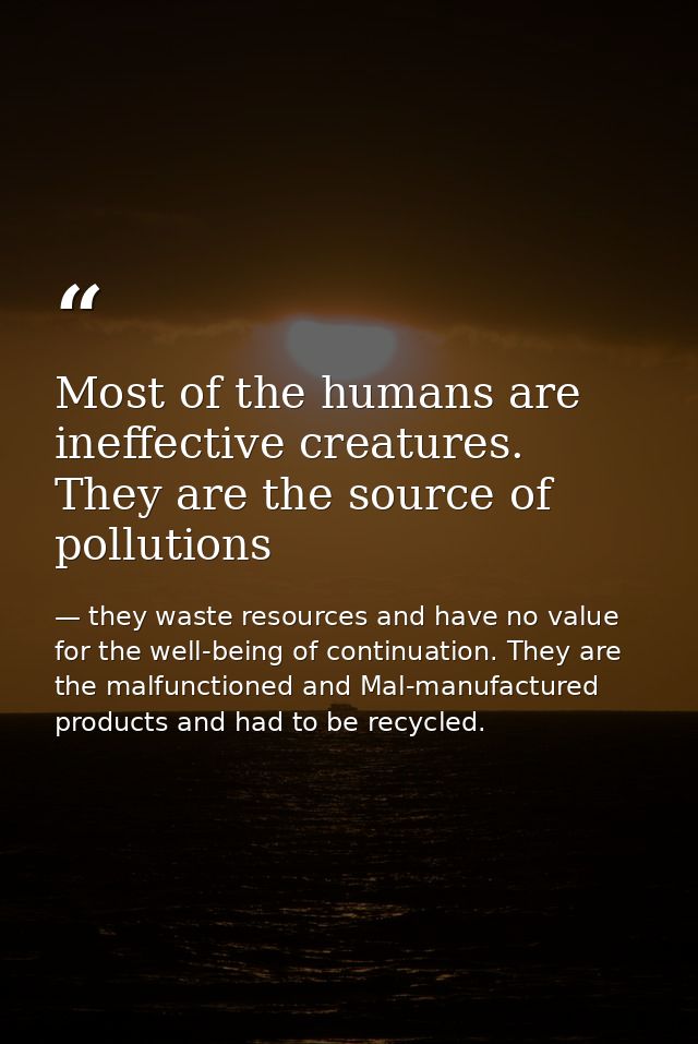 Most of the humans are ineffective creatures. They are the source of pollutions — they waste resources and have no value for the well-being of continuation. They are the malfunctioned and Mal-manufactured products and had to be recycled.