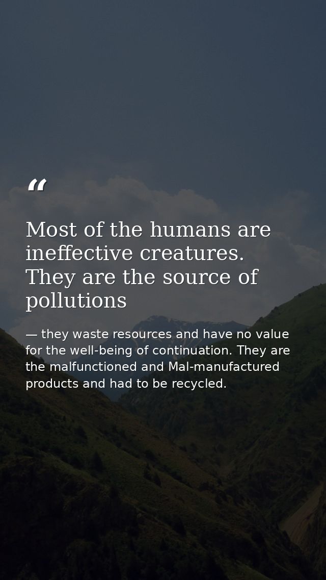 Most of the humans are ineffective creatures. They are the source of pollutions — they waste resources and have no value for the well-being of continuation. They are the malfunctioned and Mal-manufactured products and had to be recycled.
