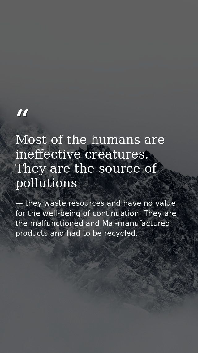 Most of the humans are ineffective creatures. They are the source of pollutions — they waste resources and have no value for the well-being of continuation. They are the malfunctioned and Mal-manufactured products and had to be recycled.