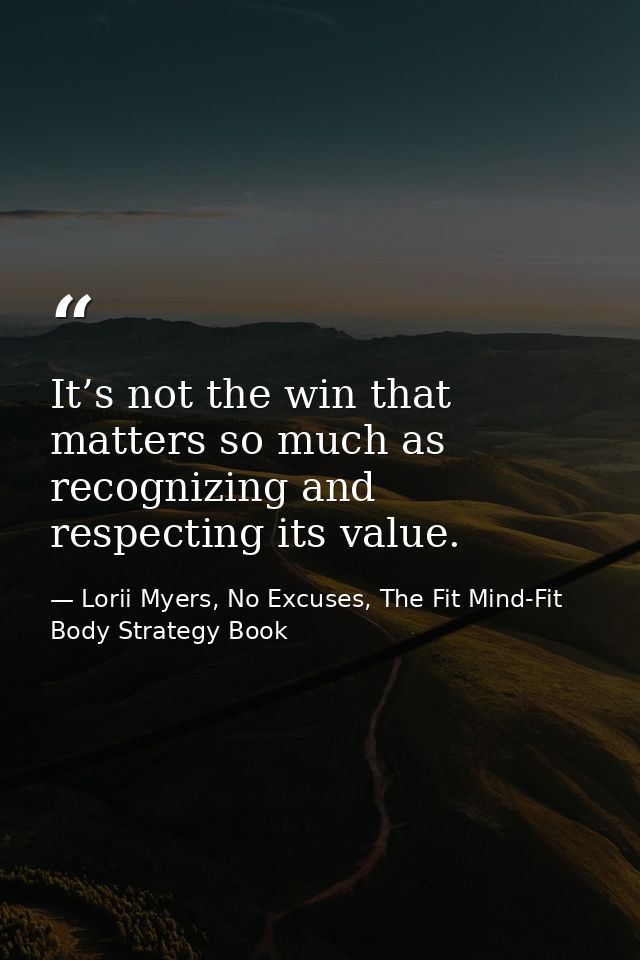 It’s not the win that matters so much as recognizing and respecting its value. — Lorii Myers, No Excuses, The Fit Mind-Fit Body Strategy Book