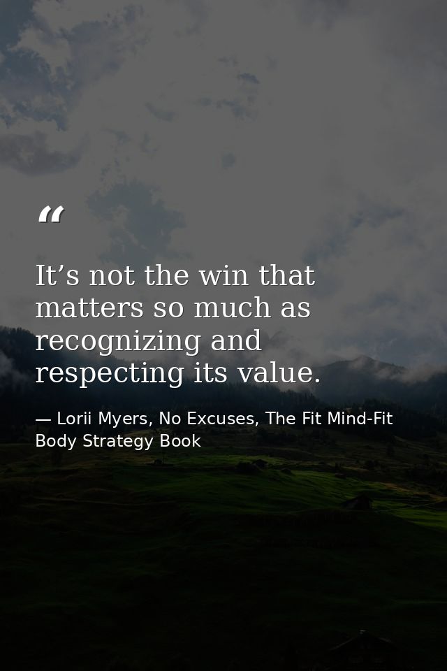 It’s not the win that matters so much as recognizing and respecting its value. — Lorii Myers, No Excuses, The Fit Mind-Fit Body Strategy Book