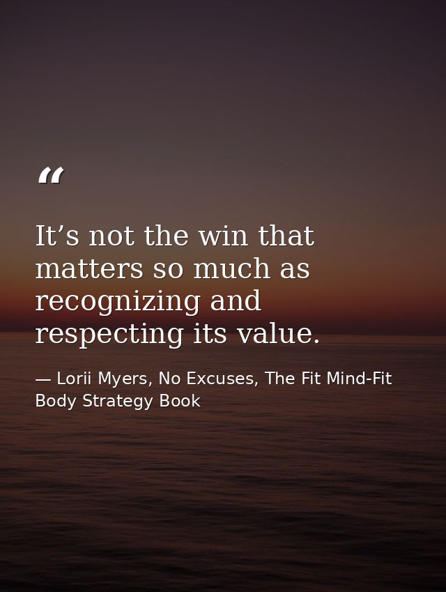 It’s not the win that matters so much as recognizing and respecting its value. — Lorii Myers, No Excuses, The Fit Mind-Fit Body Strategy Book