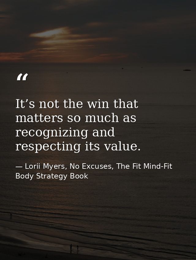 It’s not the win that matters so much as recognizing and respecting its value. — Lorii Myers, No Excuses, The Fit Mind-Fit Body Strategy Book