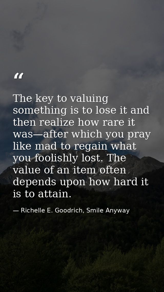The key to valuing something is to lose it and then realize how rare it was—after which you pray like mad to regain what — Richelle E. Goodrich, Smile Anyway