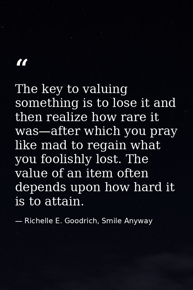 The key to valuing something is to lose it and then realize how rare it was—after which you pray like mad to regain what — Richelle E. Goodrich, Smile Anyway