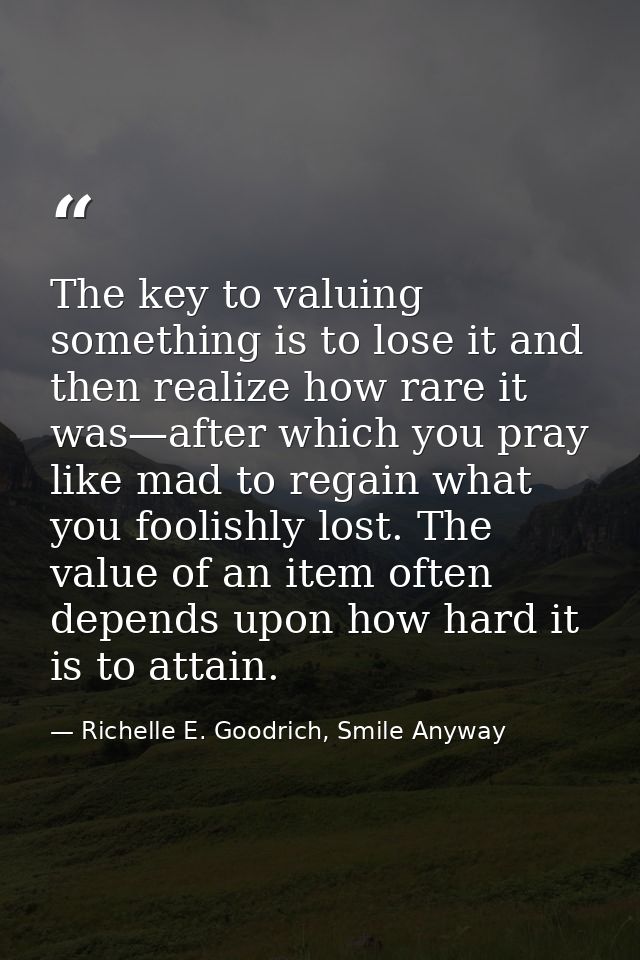 The key to valuing something is to lose it and then realize how rare it was—after which you pray like mad to regain what — Richelle E. Goodrich, Smile Anyway