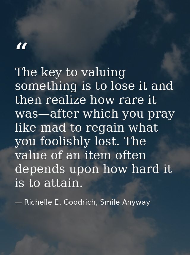 The key to valuing something is to lose it and then realize how rare it was—after which you pray like mad to regain what — Richelle E. Goodrich, Smile Anyway