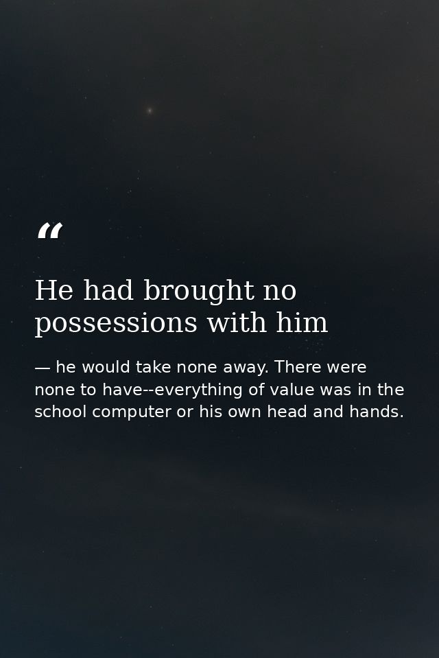He had brought no possessions with him — he would take none away. There were none to have--everything of value was in the school computer or his own head and hands.