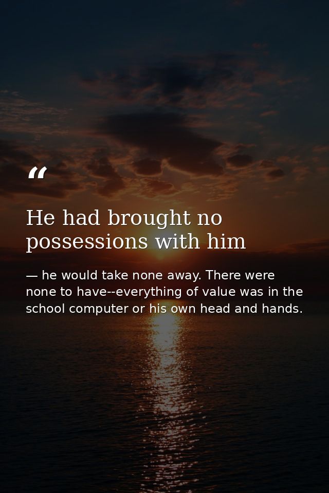 He had brought no possessions with him — he would take none away. There were none to have--everything of value was in the school computer or his own head and hands.
