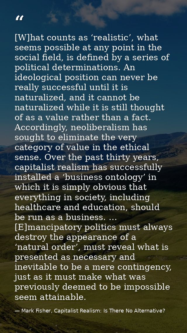 [W]hat counts as ‘realistic’, what seems possible at any point in the social field, is defined by a series of political  — Mark Fisher, Capitalist Realism: Is There No Alternative?