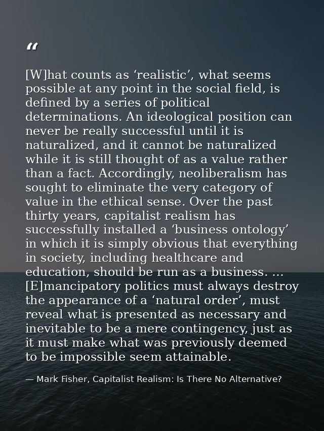 [W]hat counts as ‘realistic’, what seems possible at any point in the social field, is defined by a series of political  — Mark Fisher, Capitalist Realism: Is There No Alternative?