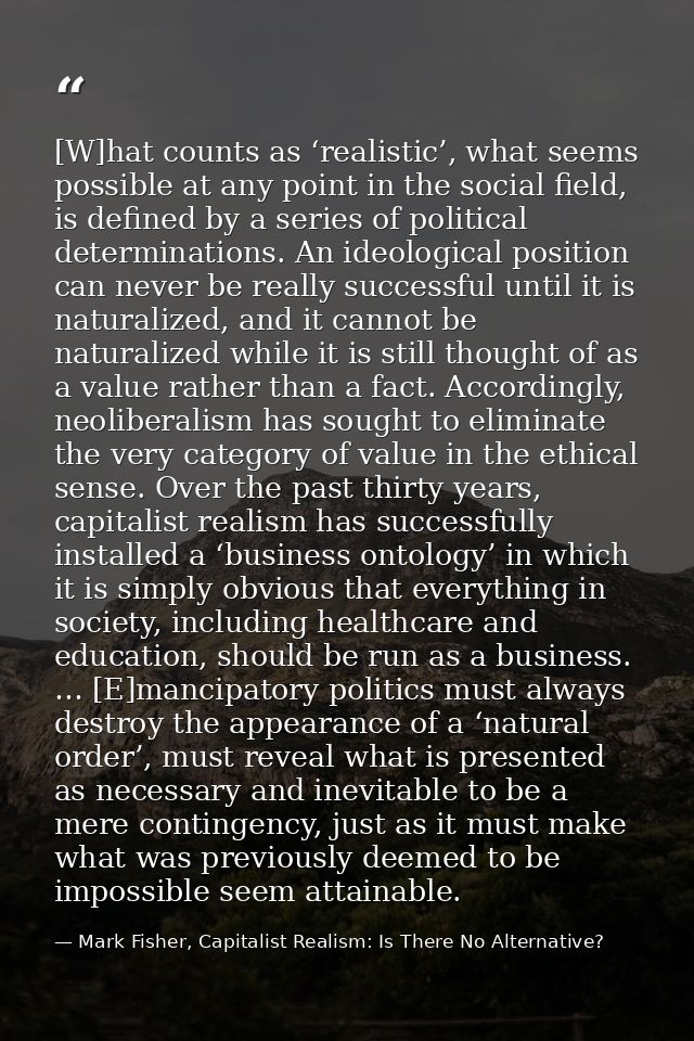 [W]hat counts as ‘realistic’, what seems possible at any point in the social field, is defined by a series of political  — Mark Fisher, Capitalist Realism: Is There No Alternative?