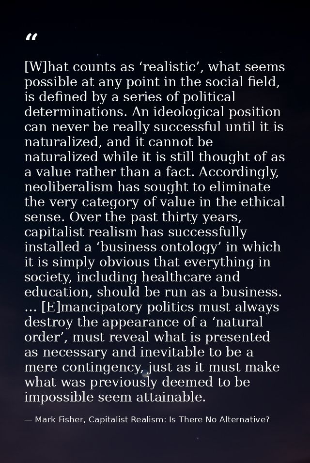[W]hat counts as ‘realistic’, what seems possible at any point in the social field, is defined by a series of political  — Mark Fisher, Capitalist Realism: Is There No Alternative?