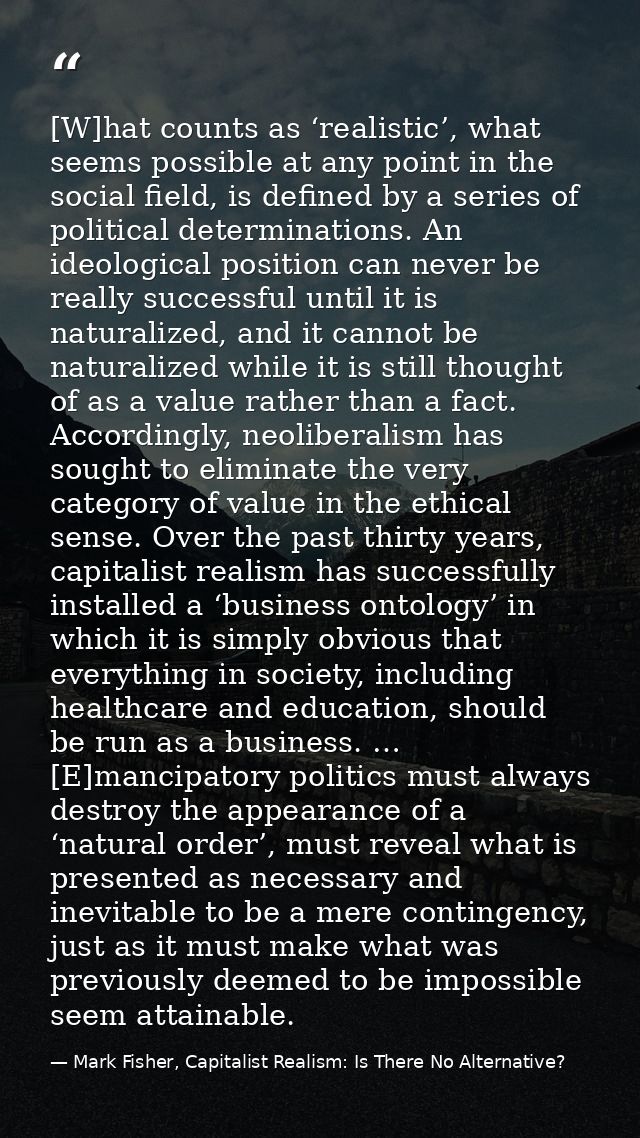 [W]hat counts as ‘realistic’, what seems possible at any point in the social field, is defined by a series of political  — Mark Fisher, Capitalist Realism: Is There No Alternative?