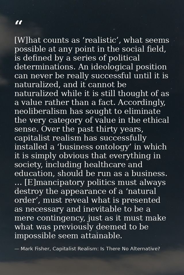 [W]hat counts as ‘realistic’, what seems possible at any point in the social field, is defined by a series of political  — Mark Fisher, Capitalist Realism: Is There No Alternative?