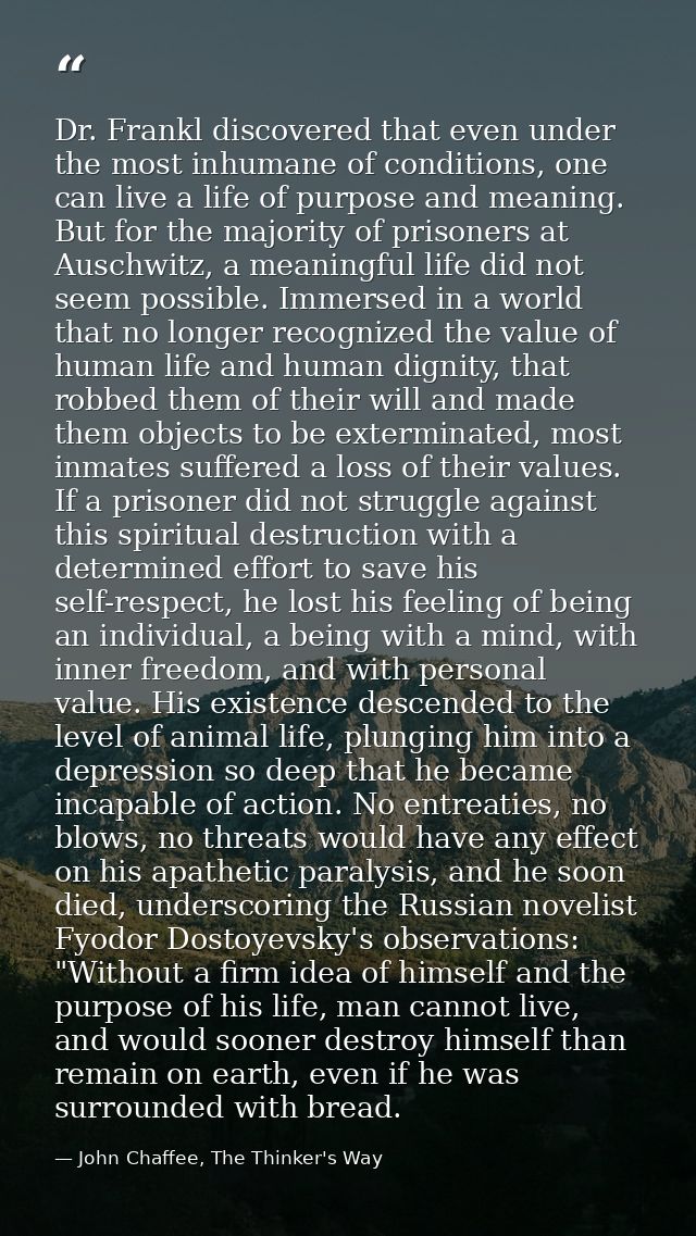 Dr. Frankl discovered that even under the most inhumane of conditions, one can live a life of purpose and meaning. But f — John Chaffee, The Thinker's Way