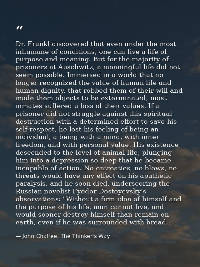 Dr. Frankl discovered that even under the most inhumane of conditions, one can live a life of purpose and meaning. But f — John Chaffee, The Thinker's Way