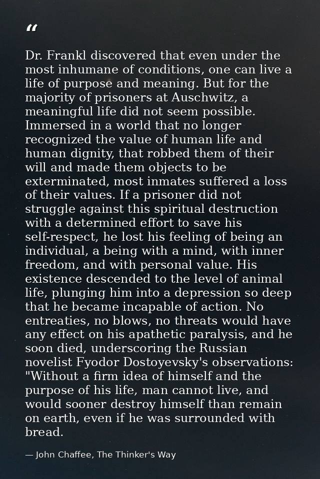 Dr. Frankl discovered that even under the most inhumane of conditions, one can live a life of purpose and meaning. But f — John Chaffee, The Thinker's Way