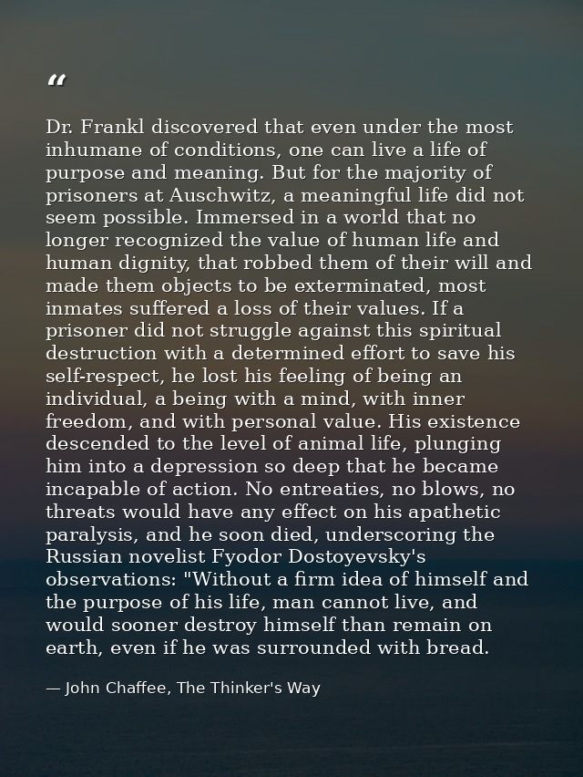 Dr. Frankl discovered that even under the most inhumane of conditions, one can live a life of purpose and meaning. But f — John Chaffee, The Thinker's Way